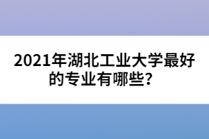 2021年湖北工業(yè)大學(xué)最好的專業(yè)有哪些？