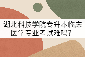 湖北科技學(xué)院專(zhuān)升本臨床醫(yī)學(xué)專(zhuān)業(yè)考試難嗎？