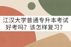 江漢大學(xué)普通專升本考試好考嗎？該怎樣復(fù)習(xí)？