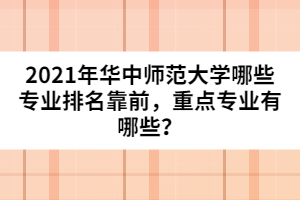 2021年華中師范大學(xué)哪些專業(yè)排名靠前，重點(diǎn)專業(yè)有哪些？