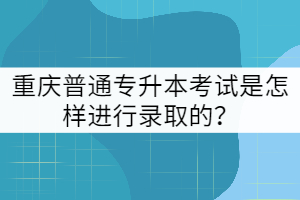 重慶普通專升本考試是怎樣進(jìn)行錄取的？