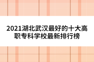 2021湖北武漢最好的十大高職專科學校最新排行榜