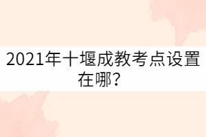 2021年十堰成教考點設置在哪？