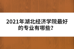 2021年湖北經(jīng)濟學(xué)院最好的專業(yè)有哪些？