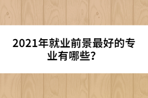 2021年就業(yè)前景最好的專業(yè)有哪些？