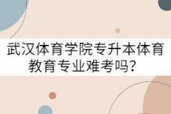 武漢體育學(xué)院專升本體育教育專業(yè)難考嗎？