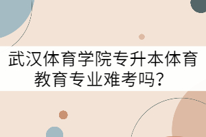 武漢體育學(xué)院專升本體育教育專業(yè)難考嗎？