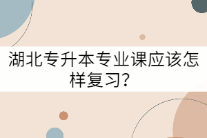 湖北專升本專業(yè)課應(yīng)該怎樣復(fù)習(xí)？