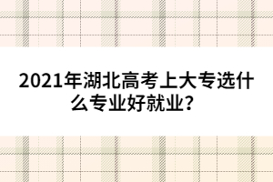 2021年湖北高考上大專選什么專業(yè)好就業(yè)？