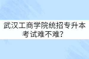 武漢工商學院統(tǒng)招專升本考試難不難？