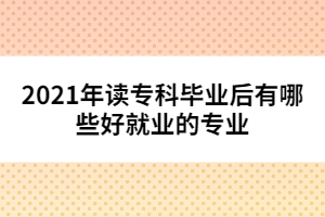 2021年讀專(zhuān)科畢業(yè)后有哪些好就業(yè)的專(zhuān)業(yè)