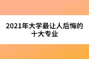 2021年大學(xué)最讓人后悔的十大專業(yè)