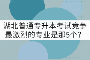 湖北普通專(zhuān)升本考試競(jìng)爭(zhēng)最激烈的專(zhuān)業(yè)是那5個(gè)？