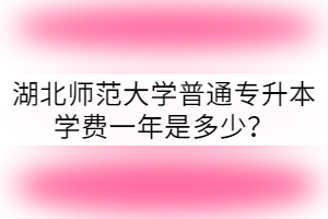 湖北師范大學(xué)普通專升本學(xué)費(fèi)一年是多少？