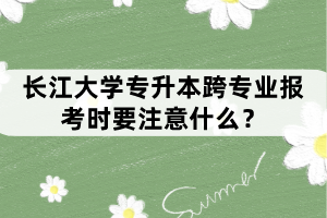 長(zhǎng)江大學(xué)專(zhuān)升本跨專(zhuān)業(yè)報(bào)考時(shí)要注意什么？