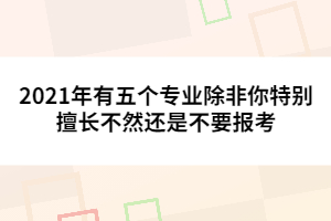 2021年有五個(gè)專業(yè)除非你特別擅長不然還是不要報(bào)考