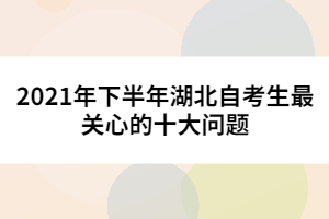 2021年下半年湖北自考生最關(guān)心的十大問題