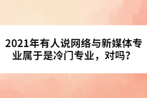 2021年有人說網(wǎng)絡與新媒體專業(yè)屬于是冷門專業(yè)，對嗎？