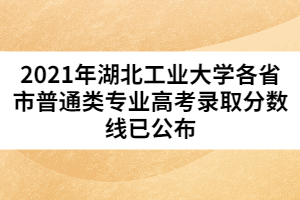 2021年湖北工業(yè)大學各省市普通類專業(yè)高考錄取分數(shù)線已公布