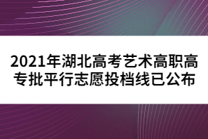 2021年湖北高考藝術(shù)高職高專批平行志愿投檔線已公布