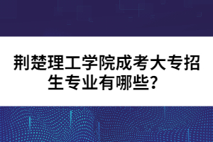 荊楚理工學(xué)院成考大專招生專業(yè)有哪些？