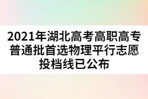 2021年湖北高考高職高專普通批首選物理平行志愿投檔線已公布