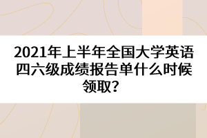 2021年上半年全國(guó)大學(xué)英語(yǔ)四六級(jí)成績(jī)報(bào)告單什么時(shí)候領(lǐng)取？