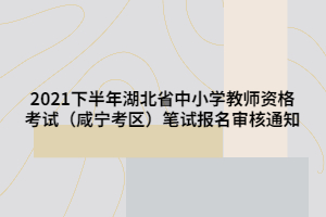 2021下半年湖北省中小學教師資格考試（咸寧考區(qū)）筆試報名審核通知