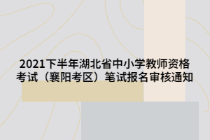 2021下半年湖北省中小學(xué)教師資格考試（襄陽(yáng)考區(qū)）筆試報(bào)名審核通知