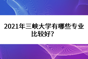 2021年三峽大學(xué)有哪些專業(yè)比較好？