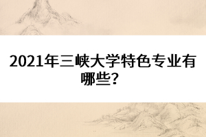 2021年三峽大學(xué)特色專業(yè)有哪些？