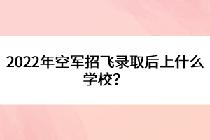 2022年空軍招飛錄取后上什么學校？