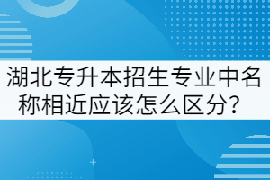 湖北專升本招生專業(yè)中名稱相近應(yīng)該怎么區(qū)分？