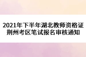 2021年下半年湖北教師資格證荊州考區(qū)筆試報名審核通知