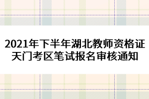 2021年下半年湖北教師資格證天門考區(qū)筆試報(bào)名審核通知