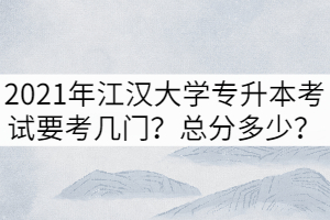 2021年江漢大學(xué)專升本考試要考幾門？總分多少？