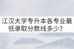 2021年江漢大學(xué)專升本各專業(yè)最低錄取分?jǐn)?shù)線多少？