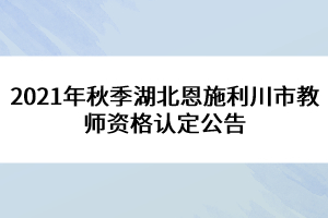 2021年秋季湖北恩施利川市教師資格認(rèn)定公告