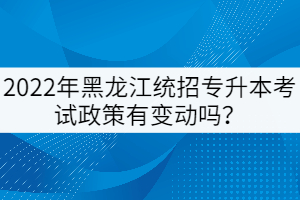 2022年黑龍江統(tǒng)招專升本考試政策有變動嗎？