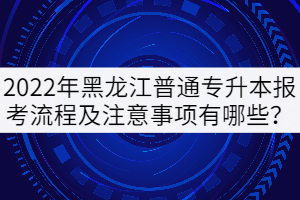 2022年黑龍江普通專升本報考流程及注意事項有哪些？