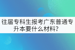 往屆專科生報(bào)考廣東普通專升本要什么材料？