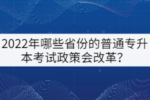 2022年哪些省份的普通專升本考試政策會改革？