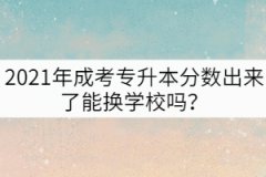 2021年成考專升本分?jǐn)?shù)出來(lái)了能換學(xué)校嗎？