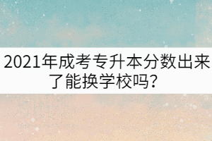 2021年成考專升本分數(shù)出來了能換學(xué)校嗎？