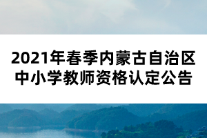 2021年春季內(nèi)蒙古自治區(qū)中小學(xué)教師資格認(rèn)定公告