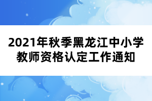 2021年秋季黑龍江中小學(xué)教師資格認(rèn)定工作通知