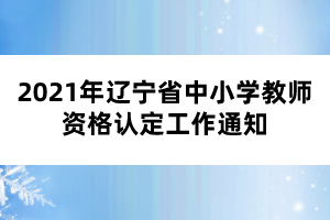 2021年遼寧省中小學教師資格認定工作通知