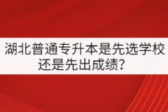 湖北普通專升本是先選學(xué)校還是先出成績？