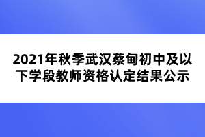 2021年秋季武漢蔡甸初中及以下學(xué)段教師資格認定結(jié)果公示