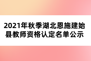 2021年秋季湖北恩施建始縣教師資格認(rèn)定名單公示